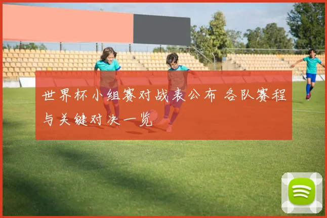 世界杯小组赛对战表公布 各队赛程与关键对决一览