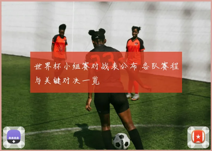 世界杯小组赛对战表公布 各队赛程与关键对决一览