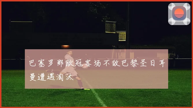 巴塞罗那欧冠客场不敌巴黎圣日耳曼遭遇淘汰