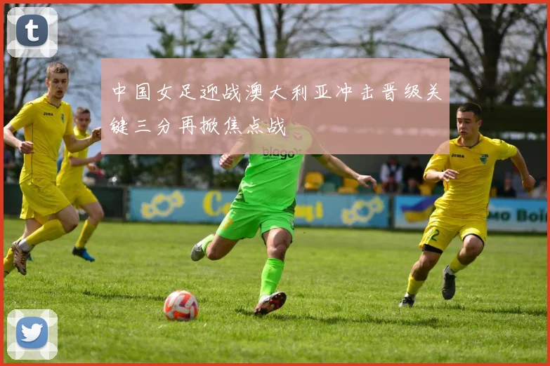 中国女足迎战澳大利亚冲击晋级关键三分再掀焦点战