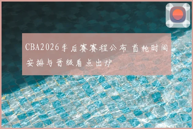 CBA2026季后赛赛程公布 首轮时间安排与晋级看点出炉