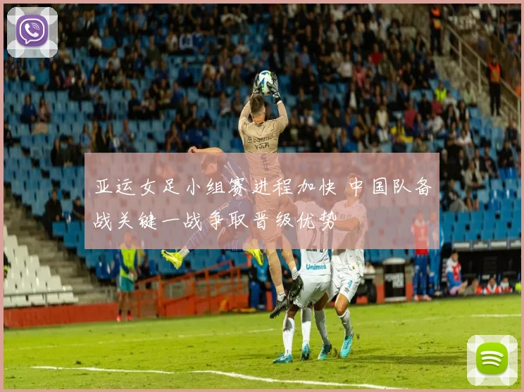 亚运女足小组赛进程加快 中国队备战关键一战争取晋级优势