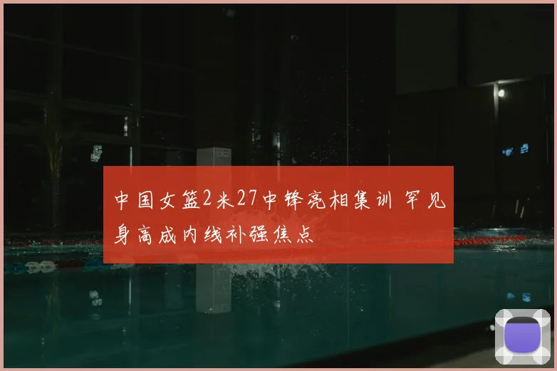 中国女篮2米27中锋亮相集训 罕见身高成内线补强焦点