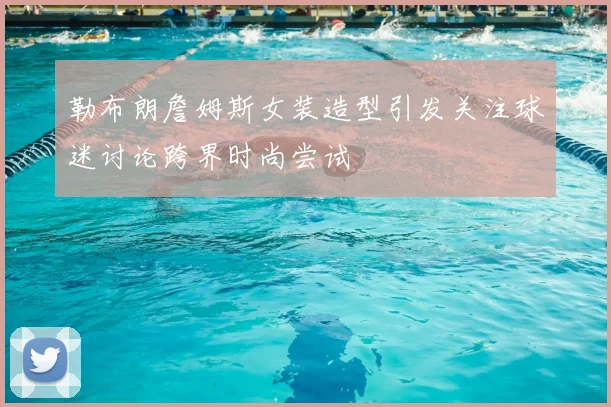 勒布朗詹姆斯女装造型引发关注球迷讨论跨界时尚尝试