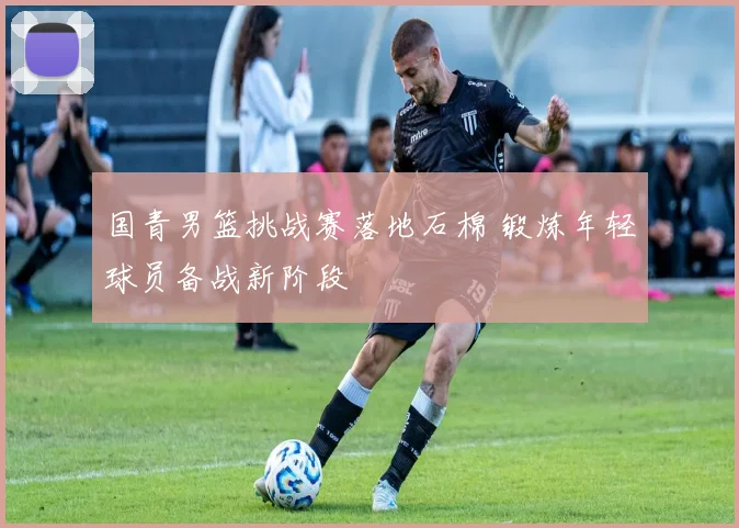 国青男篮挑战赛落地石棉 锻炼年轻球员备战新阶段