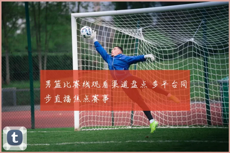 男篮比赛线观看渠道盘点 多平台同步直播焦点赛事