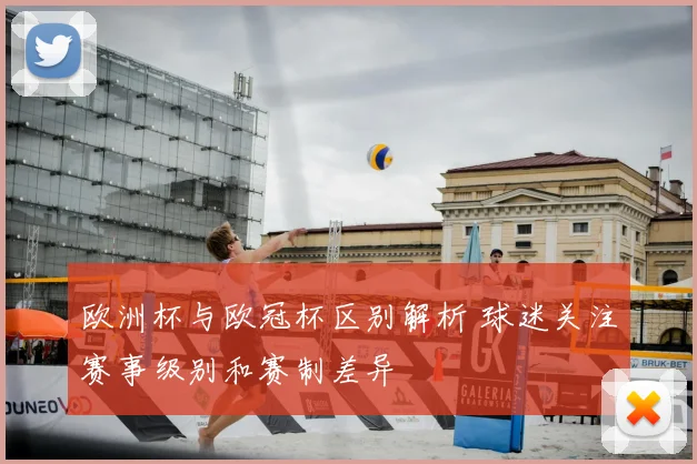 欧洲杯与欧冠杯区别解析 球迷关注赛事级别和赛制差异