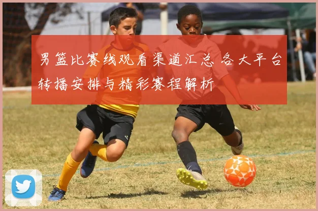 男篮比赛线观看渠道汇总 各大平台转播安排与精彩赛程解析
