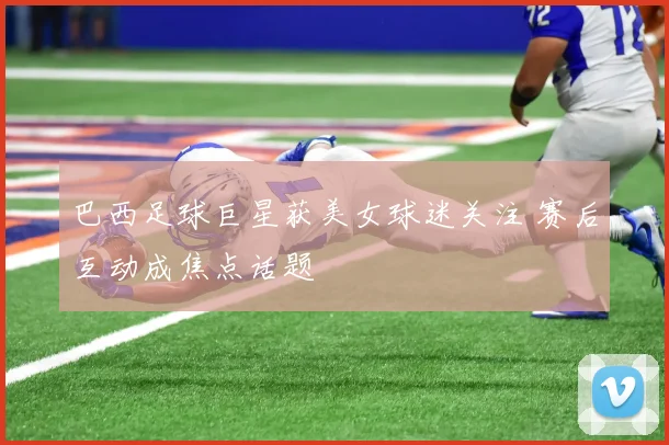 巴西足球巨星获美女球迷关注 赛后互动成焦点话题