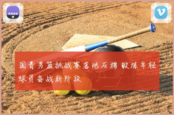 国青男篮挑战赛落地石棉 锻炼年轻球员备战新阶段