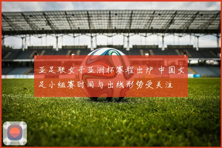 亚足联女子亚洲杯赛程出炉 中国女足小组赛时间与出线形势受关注