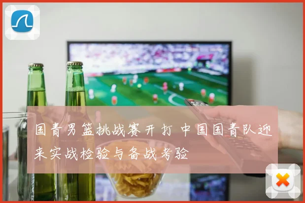 国青男篮挑战赛开打 中国国青队迎来实战检验与备战考验